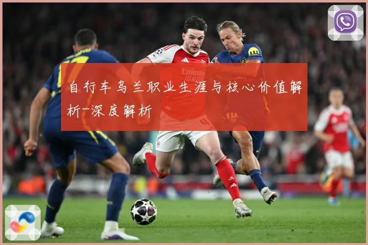 自行车乌兰职业生涯与核心价值解析-深度解析