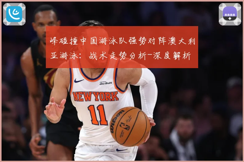 峰碰撞中国游泳队强势对阵澳大利亚游泳：战术走势分析-深度解析