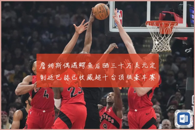 詹姆斯偶遇鳄鱼后晒三十万美元定制迈巴赫已收藏超十台顶级豪车赛场复盘-深度解析