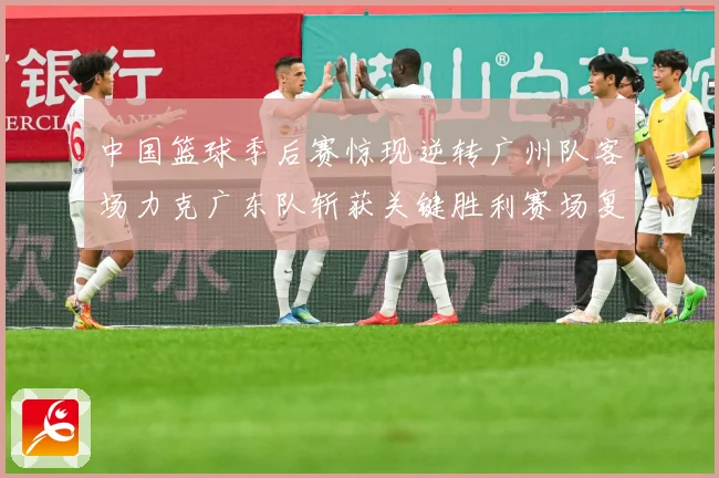 中国篮球季后赛惊现逆转广州队客场力克广东队斩获关键胜利赛场复盘-深度解析