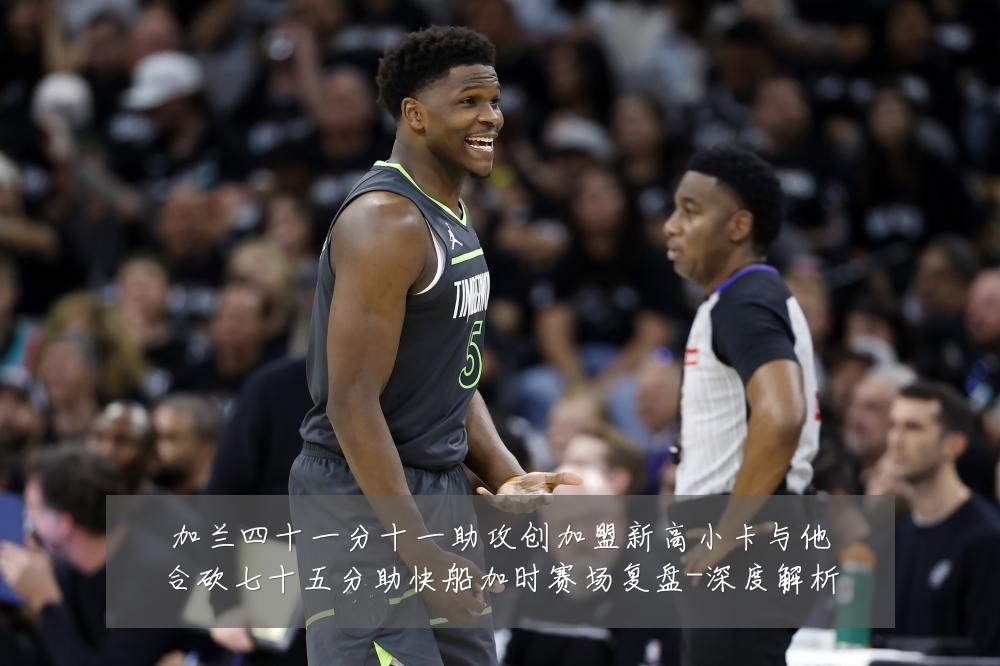 加兰四十一分十一助攻创加盟新高小卡与他合砍七十五分助快船加时赛场复盘-深度解析